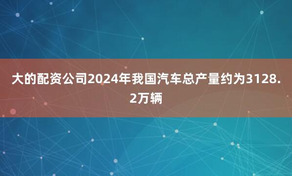 大的配资公司2024年我国汽车总产量约为3128.2万辆